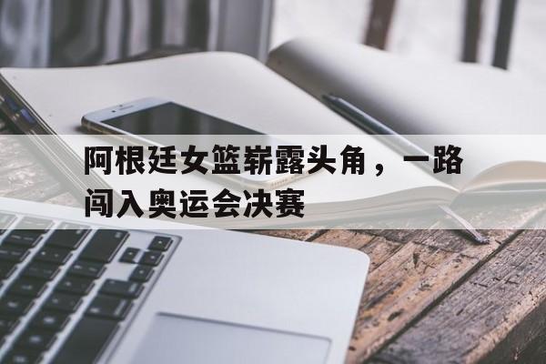 包含阿根廷女篮崭露头角,一路闯入奥运会决赛的词条 包含阿根廷女篮崭露头角,一路闯入奥运会决赛的词条