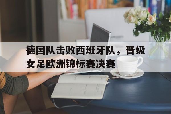 德国队击败西班牙队,晋级女足欧洲锦标赛决赛 德国队击败西班牙队,晋级女足欧洲锦标赛决赛